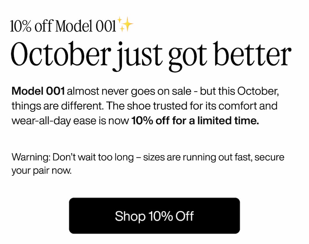 10% off Model 001✨ October just got better Model 001 almost never goes on sale - but this October, things are different. The shoe trusted for its comfort and wear-all-day ease is now 10% off for a limited time.  Warning: Don’t wait too long – sizes are running out fast, secure your pair now. Shop 10% Off 10% off Model 001✨ October just got better Model 001 almost never goes on sale - but this October, things are different. The shoe trusted for its comfort and wear-all-day ease is now 10% off for a limited time.  Warning: Don’t wait too long – sizes are running out fast, secure your pair now. Shop 10% Off