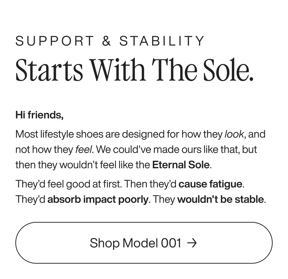 Support & stability starts with the sole. Hi friends,  Most lifestyle shoes are designed for how they look, and not how they feel. We could've made ours like that, but then they wouldn’t feel like the Eternal Sole. They’d feel good at first. Then they’d cause fatigue. They’d absorb impact poorly. They wouldn't be stable. Shop Model 001