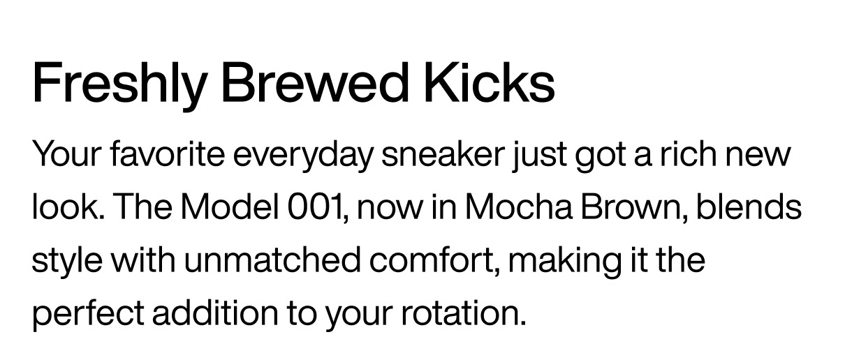 Freshly Brewed Kicks Your favorite everyday sneaker just got a rich new look. The Model 001, now in Mocha Brown, blends  style with unmatched comfort, making it the perfect addition to your rotation. 