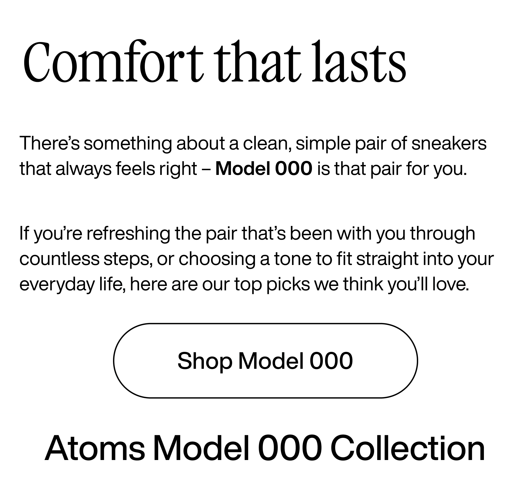 Comfort that lasts. There's something about a clean, simple pair of sneakers that always feels right - Model 000 is that pair for you. If you're refreshing the pair that's been with you through countless steps, or choosing a tone to fit straight into your everyday life, here are our top picks we think you'll love. Shop Model 000. Atoms Model 000 Collection 