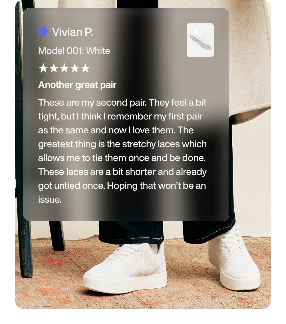 Vivian P. Model 001: White Another great pair These are my second pair. They feel a bit tight, but I think I remember my first pair as the same and now I love them. The greatest thing is the stretchy laces which allows me to tie them once and be done. These laces are a bit shorter and already got untied once. Hoping that won’t be an issue.