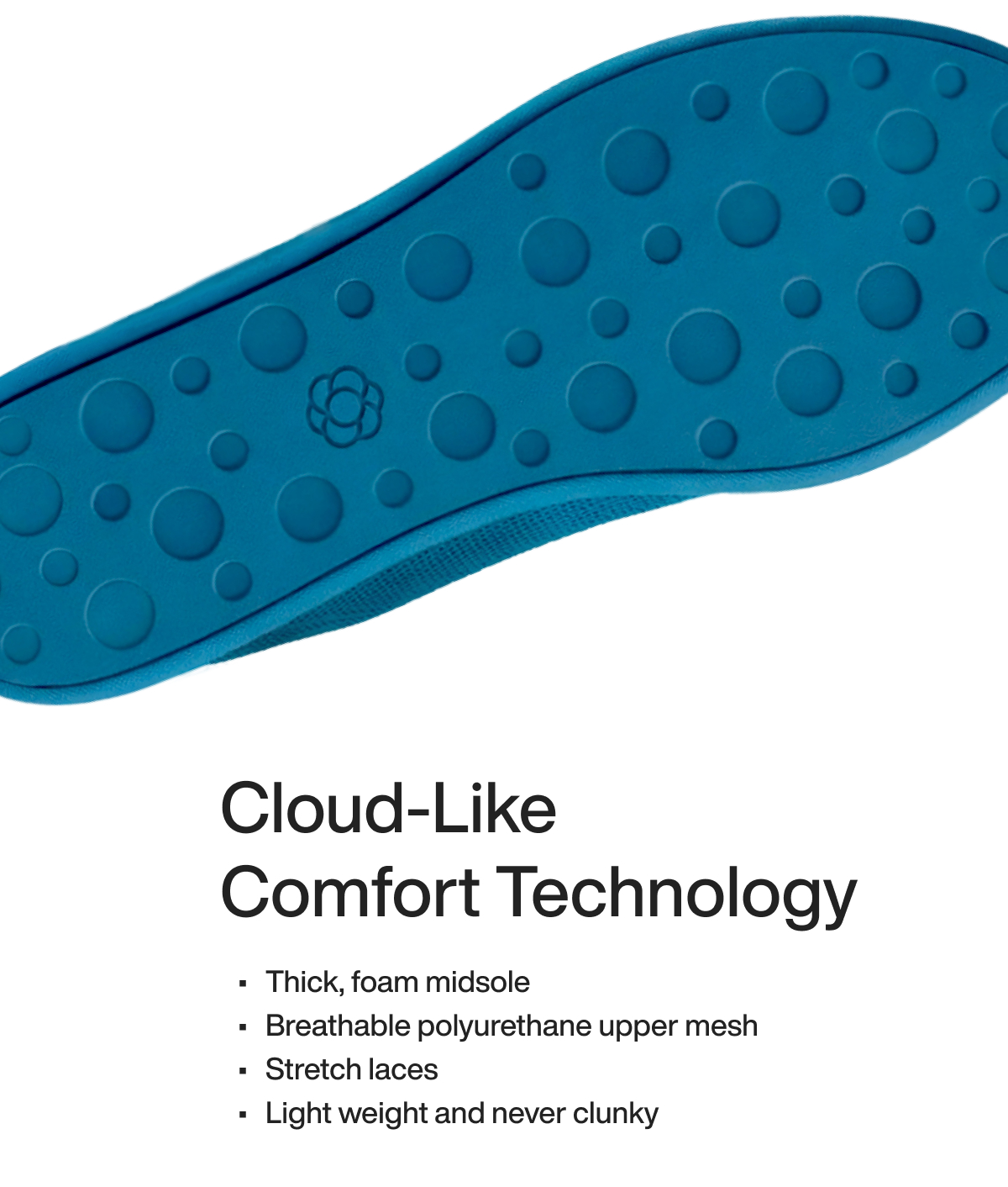 Cloud-Like Comfort Technology Thick, foam midsole Breathable polyurethane upper mesh Stretch laces Light weight and never clunky
