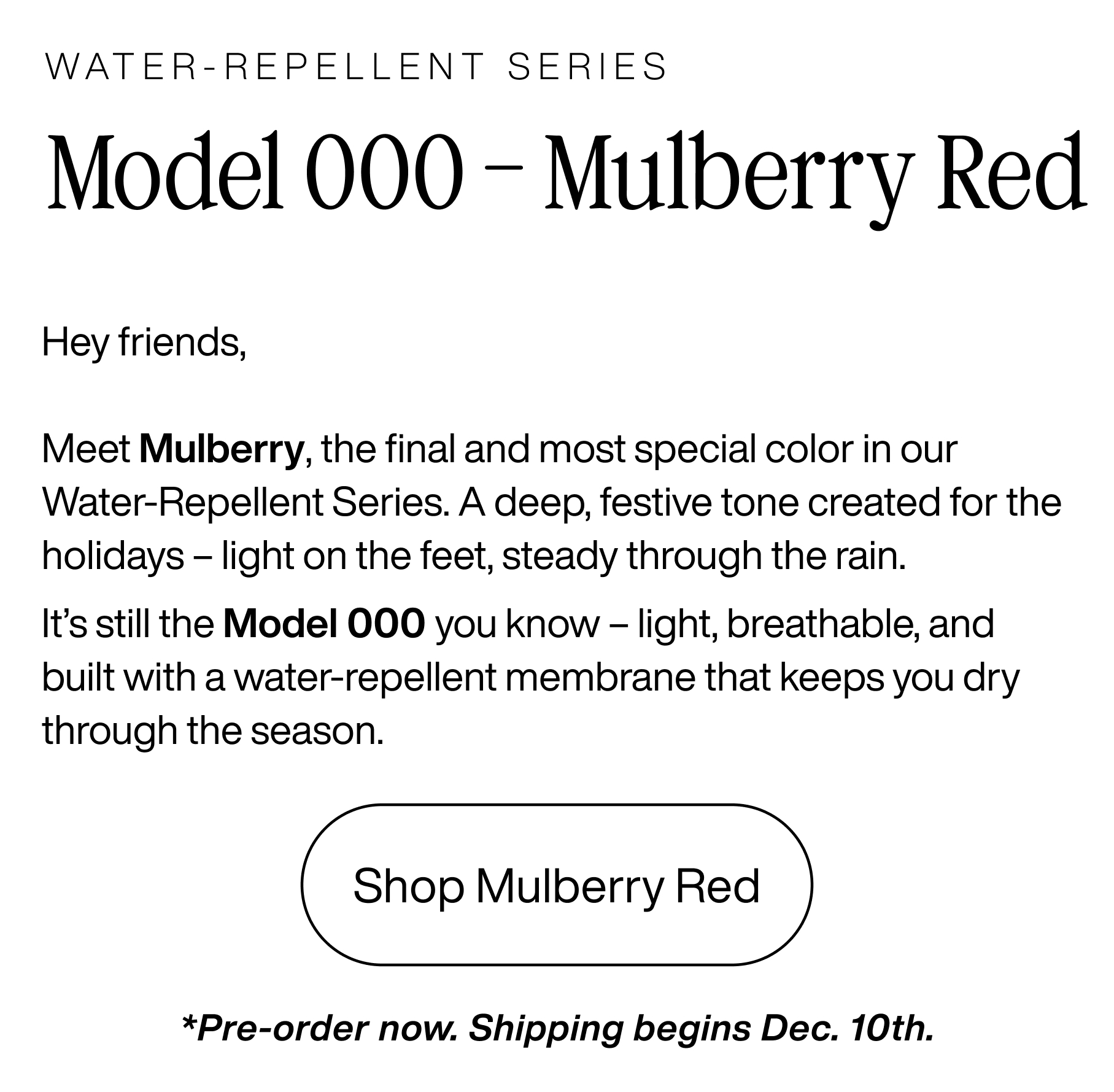 Water-repellent series. Model 000 - Mulberry Red. Hey friends, meet mulberry, the final and most special color in our water-repellent series. A deep, festive tone created for the holidays - light on the feet, steady through the rain. It's still the model 000 you know - light, breathable, and built with a water-repellent membrane that keeps you dry through the season. Shop mulberry red. *Pre-order now. Shipping begins Dec. 10th.