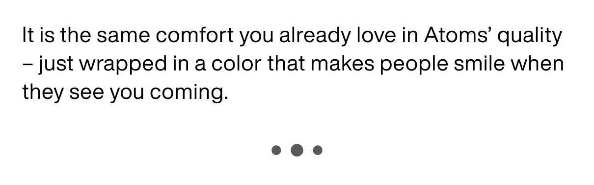 It is the same comfort you already love in Atoms' quality ā just wrapped in a color that makes people smile when they see you coming. It is the same comfort you already love in Atoms' quality ā just wrapped in a color that makes people smile when they see you coming.