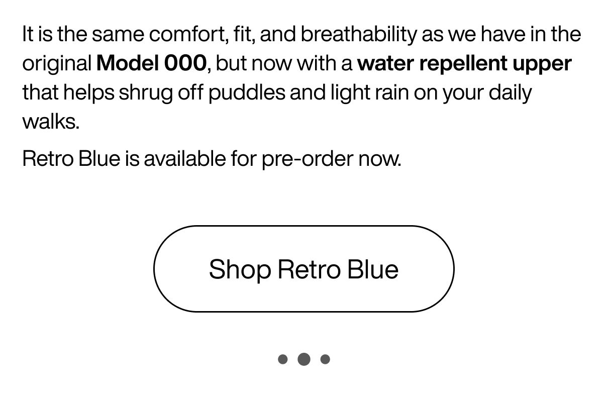 It is the same comfort, fit, and breathability as we have in the original Model 000, but now with a water repellent upper that helps shrug off puddles and light rain on your daily walks. Retro Blue is available for pre-order now. Shop Retro Blue