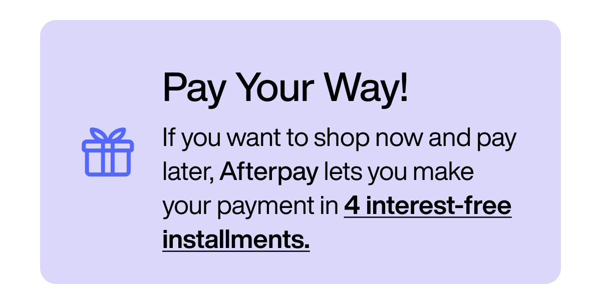 Pay your way! If you want to shop now and pay later, Afterpay lets you make your payment in 4 interest-free installments