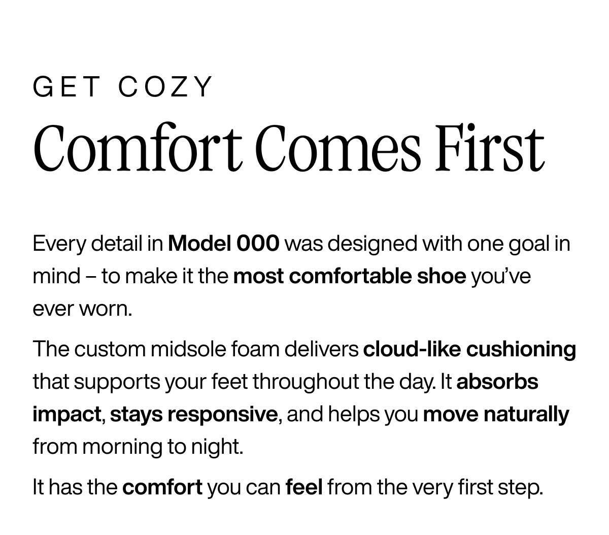 Get Cozy. Comfort Comes First. Every detail in Model 000 was designed with one goal in mind - to make it the most comfortable shoe you've ever worn. The custom midsole foam delivers cloud-like cushioning that supports your feet throughout the day. It absorbs impact, stays responsive, and helps you move naturally from morning to night. It has the comfort you can feel from the very first step.