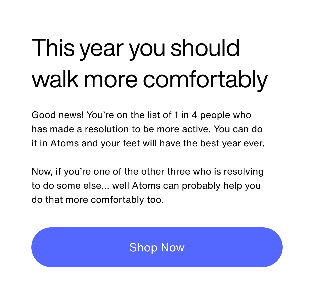 This year you should walk more comfortably. Good news! You’re on the list of 1 in 4 people who has made a resolution to be more active. You can do it in Atoms and your feet will have the best year ever.  Now, if you’re one of the other three who is resolving to do some else… well Atoms can probably help you do that more comfortably too. Shop Now.