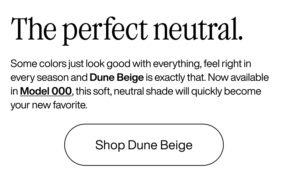 The perfect neutral. Some colors just look good with everything, feel right in every season and Dune Beige is exactly that. Now available in Model 000, this soft, neutral shade will quickly become your new favorite. Shop Dune Beige