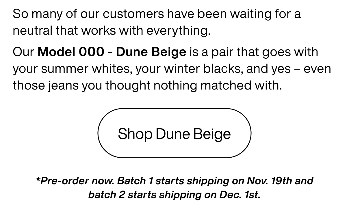 So many of our customers have been waiting for a neutral that works with everything. Our Model 000 - Dune Beige is a pair that goes with your summer whites, your winter blacks, and yes – even those jeans you thought nothing matched with. Shop Dune Beige *Pre-order now. Batch 1 starts shipping on Nov. 19th and batch 2 starts shipping on Dec. 1st.