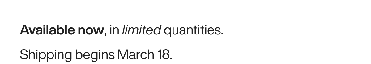 Available now, in limited quantities. Shipping begins March 18.