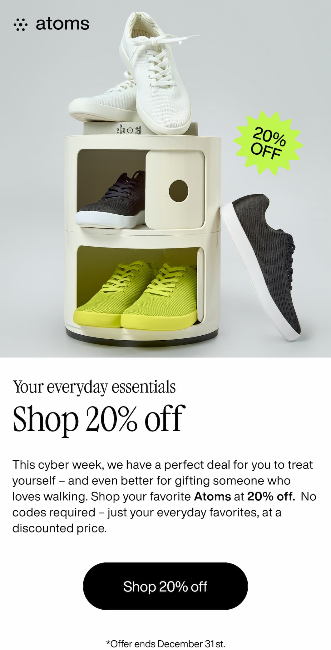 Atoms. 20% off. Your everyday essentials. Shop 20% off. This cyber week, we have a perfect deal for you to treat yourself - and even better for gifting someone who loves walking. Shop your favorite Atoms at 20% off. No codes required - just your everyday favorites, at a discounted price. Shop 20% off. *Offer ends December 31st.