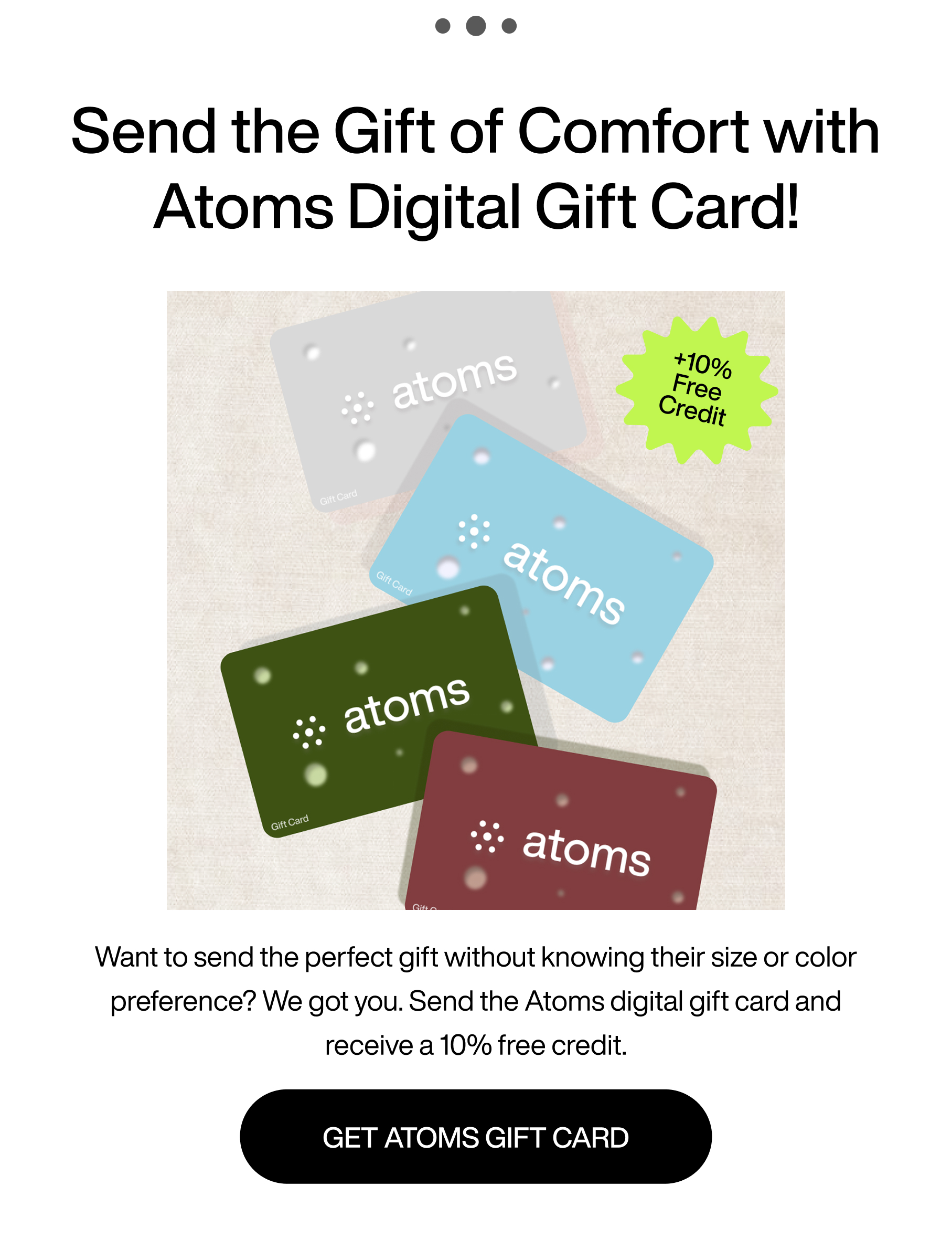 ... Send the gift of comfort with Atoms Digital Gift card! +10% Free Credit. Want to send the perfect gift without knowing their size or color preference? We got you. Send the Atoms digital gift card and receive a 10% free credit. Get Atoms Gift Card.