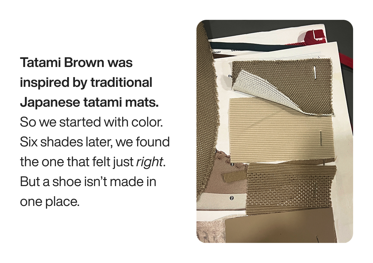 Tatami Brown was inspired by traditional Japanese tatami mats. So we started with color. Six shades later, we found the one that felt just right. But a shoe isn’t made in one place.