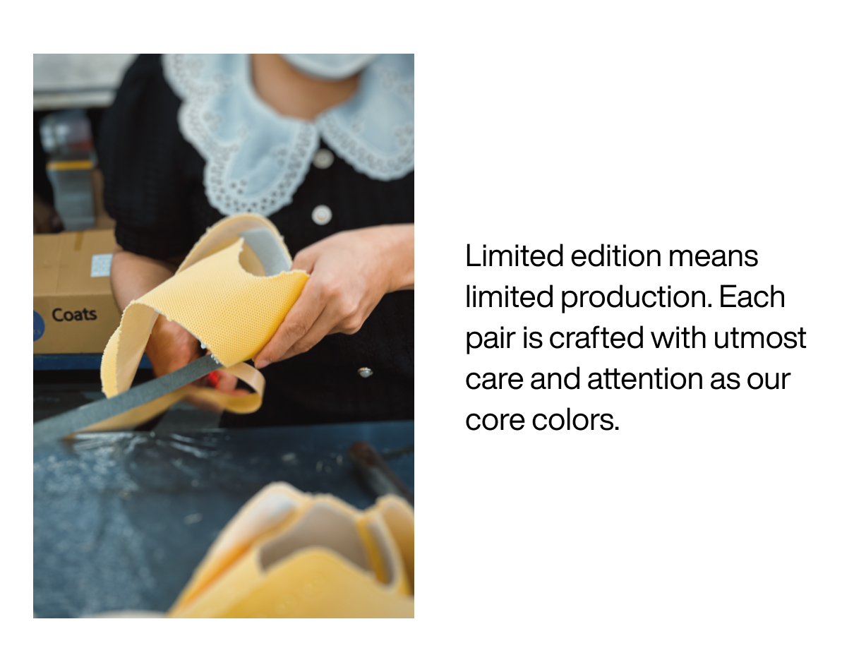 Limited edition means limited production. Each pair is crafted with utmost care and attention as our core colors.