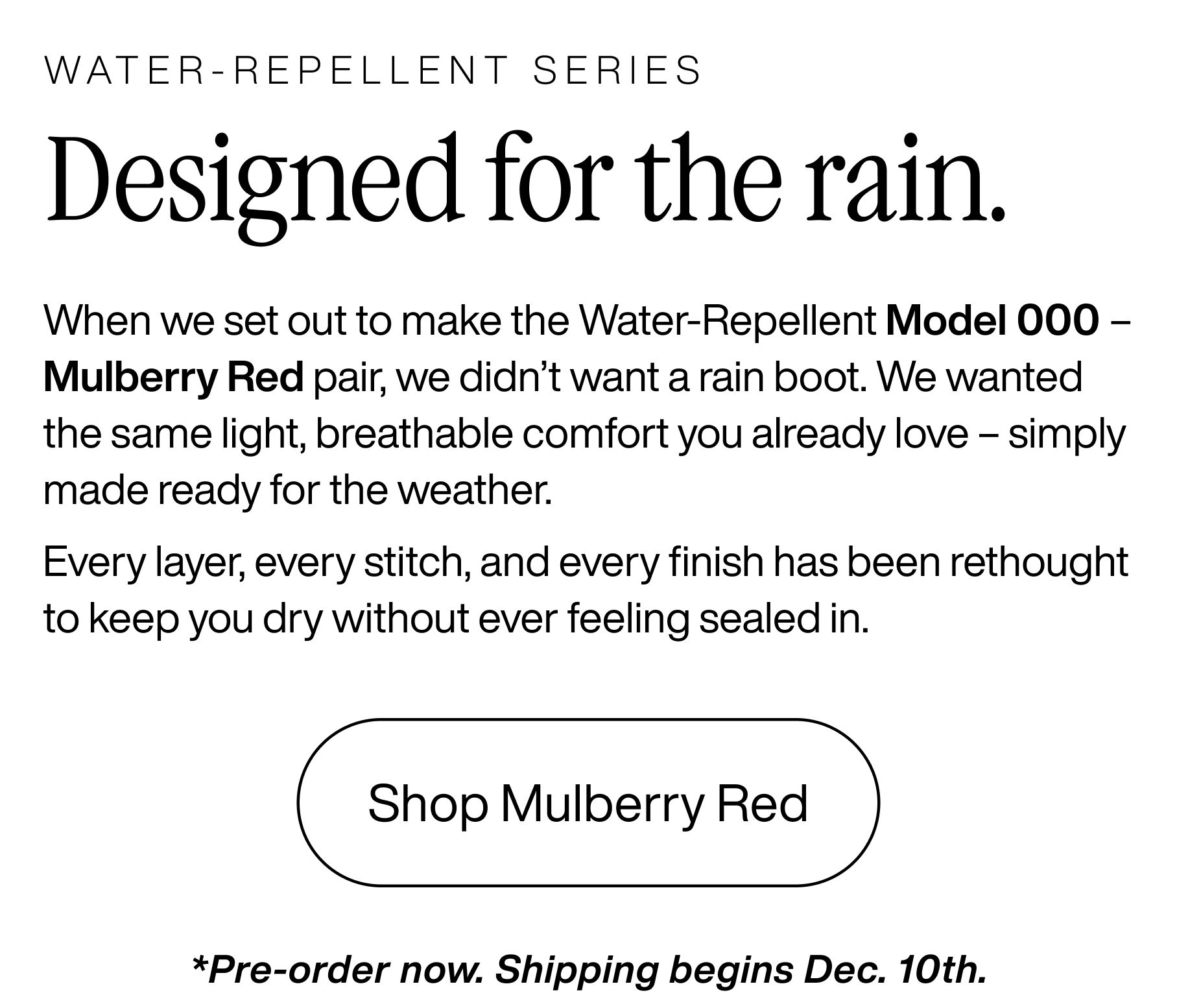 Water-repellent series. Designed for the rain. When we set out to make the water-repellent Model 000 - Mulberry Red pair, we didn't want a rain boot. We wanted the same light, breathable comfort you already love - simply made ready for the weather. Every layer, every stitch, and every finish has been rethought to keep you dry without ever feeling sealed in. Shop Mulberry Red. *Pre-order now. Shipping begins Dec. 10th.