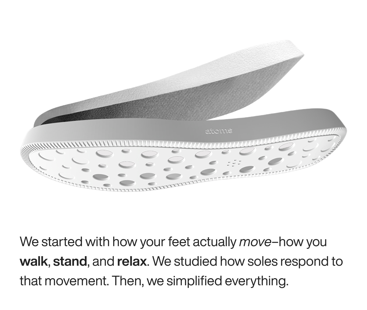 We started with how your feet actually move–how you walk, stand, and relax. We studied how soles respond to that movement. Then, we simplified everything. 