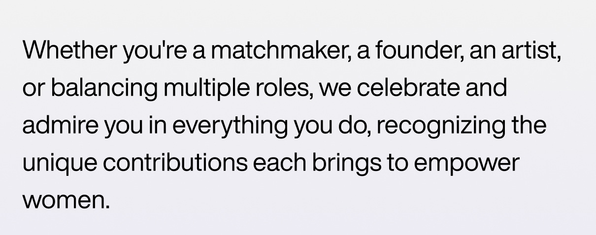 Whether you're a matchmaker, a founder, an artist, or balancing multiple roles, we celebrate and admire you in everything you do, recognizing the unique contributions each brings to empower women.