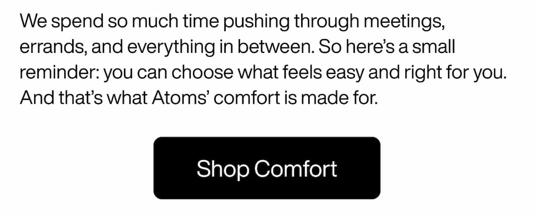We spend so much time pushing through meetings, errands, and everything in between. So here’s a small reminder: you can choose what feels easy and right for you. And that’s what Atoms’ comfort is made for. Shop Comfort
