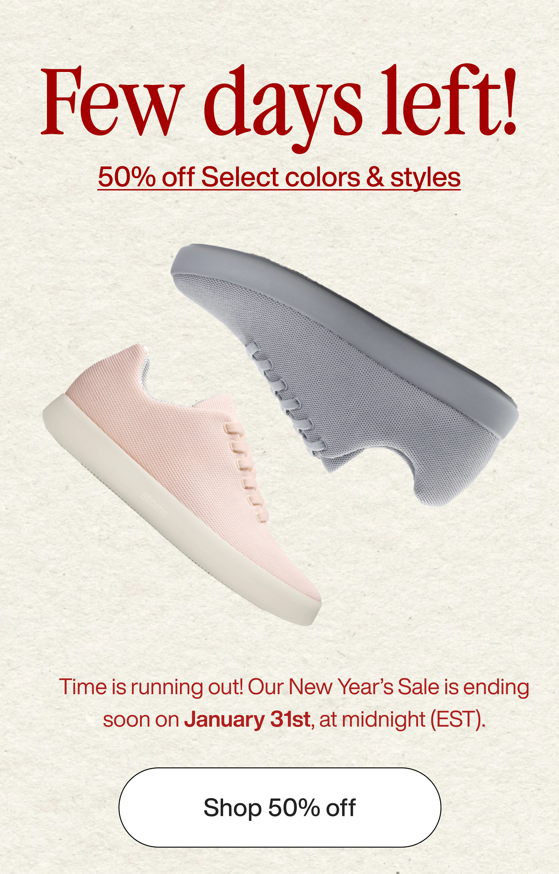 Few days left! 50% off select colors & styles. Time is running out! Our New Year's Sale is ending soon on January 31st, at midnight (EDT). Shop 50% off