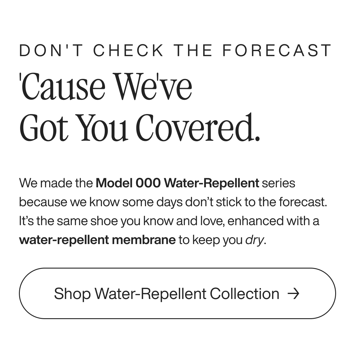 Don't check the forecast 'Cause we've got you covered. We made the Model 000 Water-Repellent series because we know some days don’t stick to the forecast. It’s the same shoe you know and love, enhanced with a water-repellent membrane to keep you dry.&nbsp; Shop Water-Repellent Collection