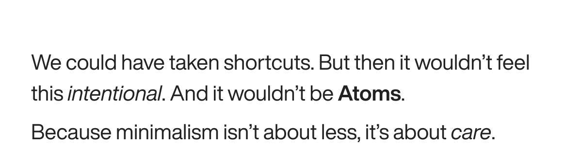 We could have taken shortcuts. But then it wouldn’t feel this intentional. And it wouldn’t be Atoms. Because minimalism isn’t about less, it’s about care.