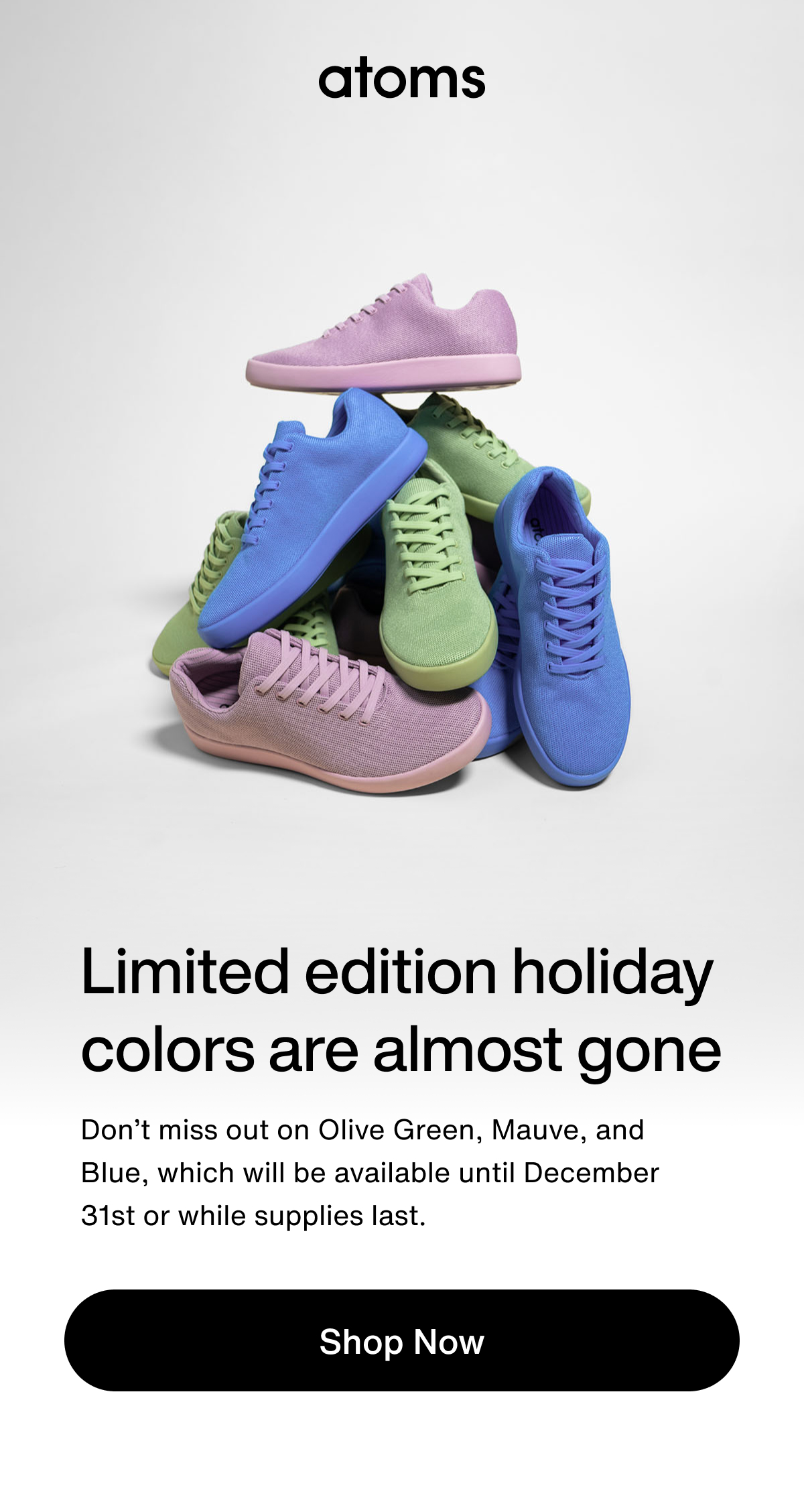 Limited edition holiday colors are almost gone. Don’t miss out on Olive Green, Mauve, and Blue, which will be available until December 31st or while supplies last.