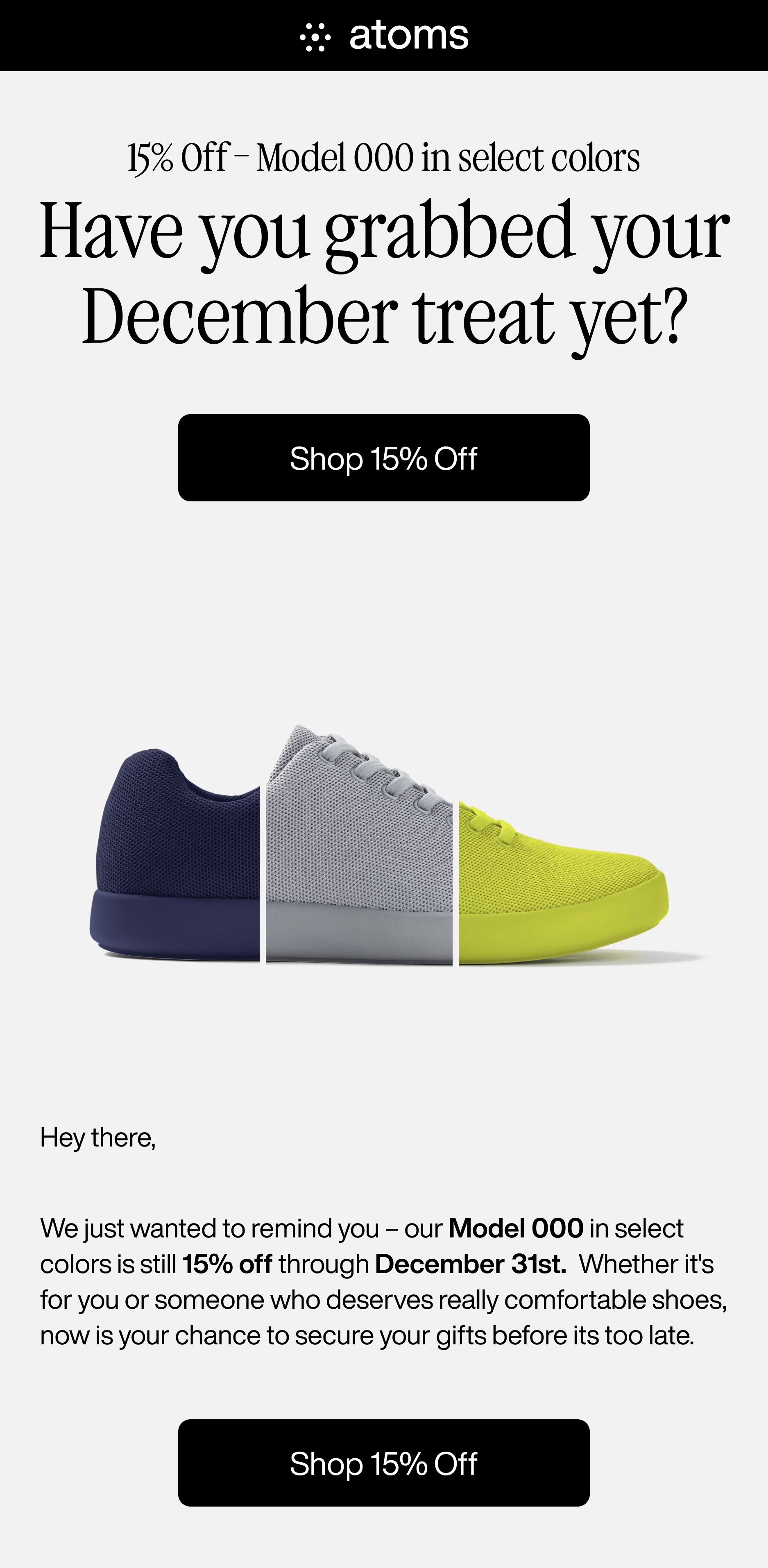 Atoms. 15% off - Model 000 in select colors. Have you grabbed your December treat yet? Shop 15% off. Hey there, We just wanted to remind you - our Model 000 in select colors is still 15% off through December 31st. Whether it's for you or someone who deserves really comfortable shoes, now is your chance to secure your gifts before its too late. Shop 15% off.