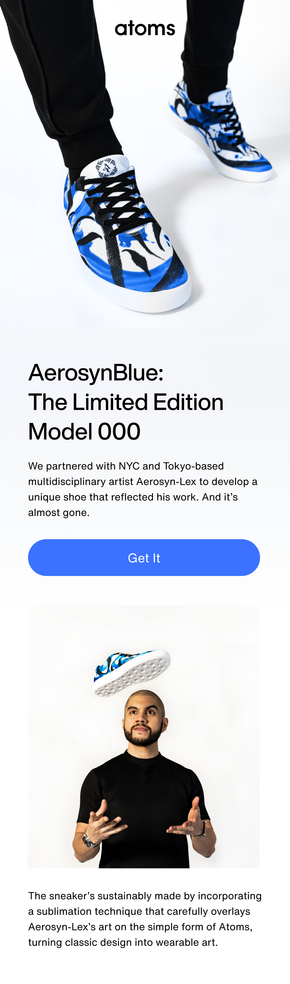 AerosynBlue: The Limited Edition Model 000. We partnered with NYC and Tokyo-based multidisciplinary artist Aerosyn-Lex to develop a unique shoe that reflected his work. And it’s almost gone. The sneaker’s sustainably made by incorporating a sublimation technique that carefully overlays Aerosyn-Lex’s art on the simple form of Atoms, turning classic design into wearable art.
