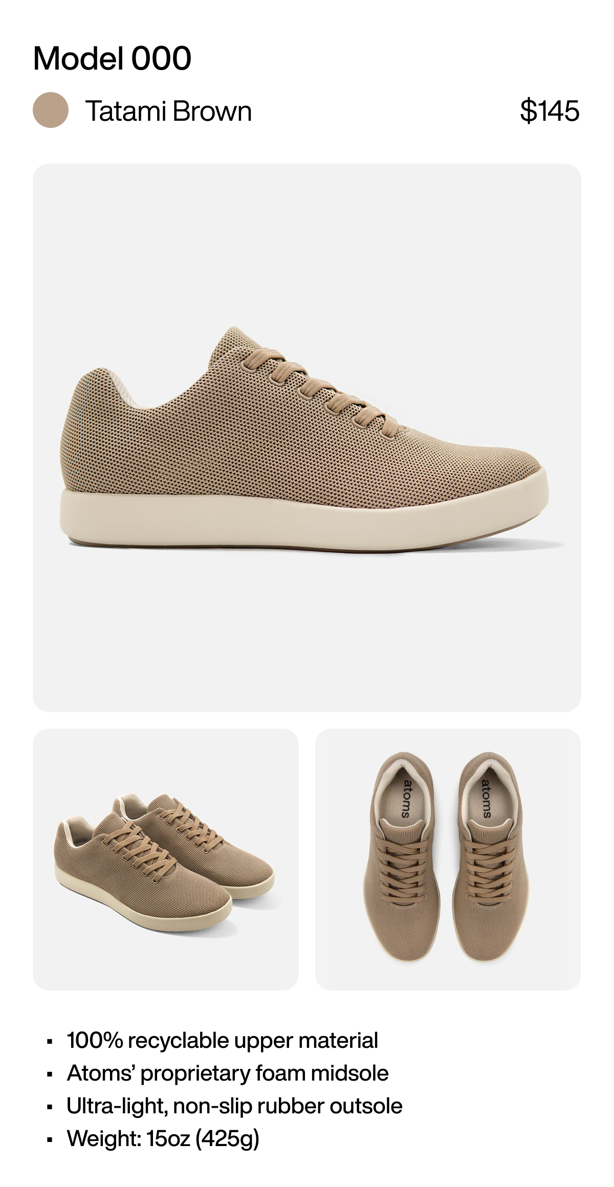 Model 000 Tatami Brown $145 100% recyclable upper material Atoms’ proprietary foam midsole Ultra-light, non-slip rubber outsole Weight: 15oz (425g)