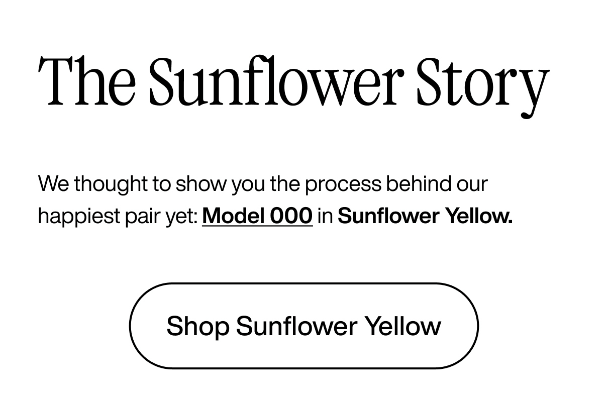 The Sunflower Story: We thought to show you the process behind our happiest pair yet: Model 000 in Sunflower Yellow. Shop Sunflower Yellow