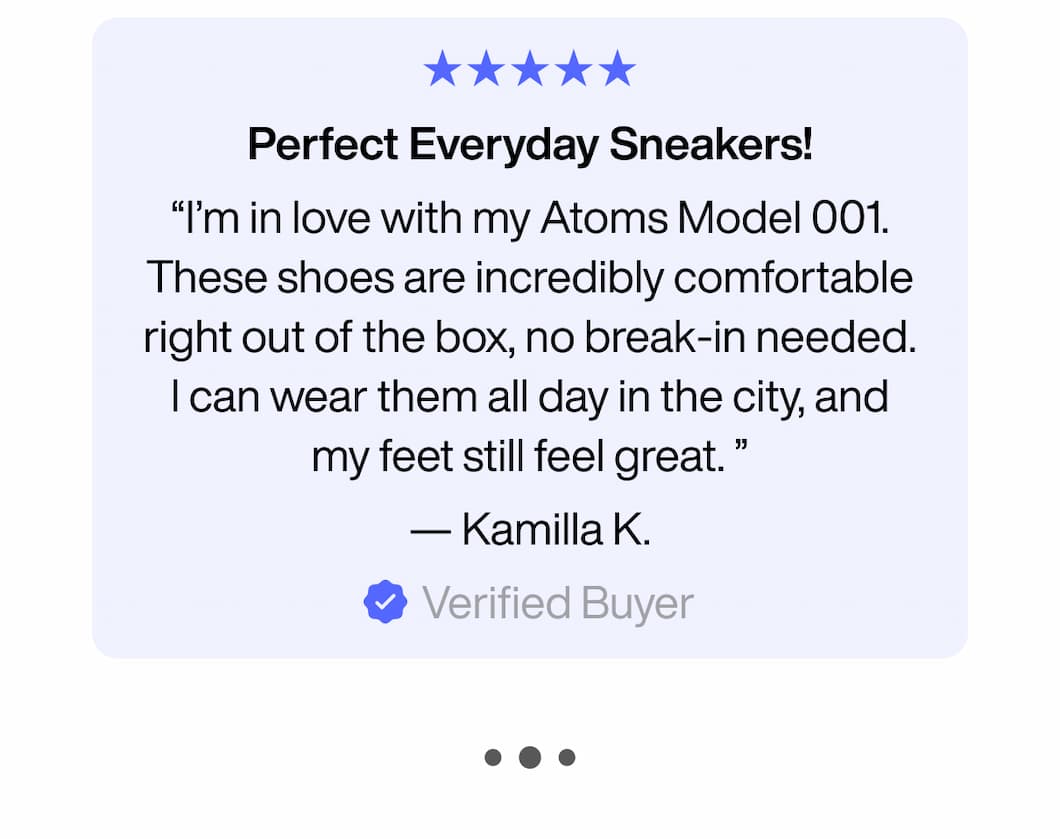 ★★★★★ Perfect Everyday Sneakers! “I’m in love with my Atoms Model 001. These shoes are incredibly comfortable right out of the box, no break-in needed. I can wear them all day in the city, and my feet still feel great. ” — Kamilla K. Verified Buyer ★★★★★ Perfect Everyday Sneakers! “I’m in love with my Atoms Model 001. These shoes are incredibly comfortable right out of the box, no break-in needed. I can wear them all day in the city, and my feet still feel great. ” — Kamilla K. Verified Buyer