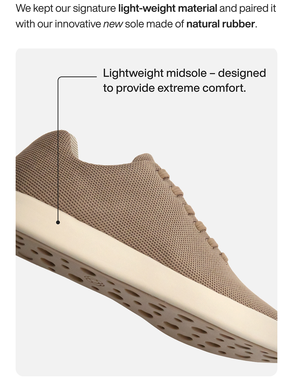We kept our signature light-weight material and paired it with our innovative new sole made of natural rubber. Lightweight midsole - designed to provide extreme comfort.