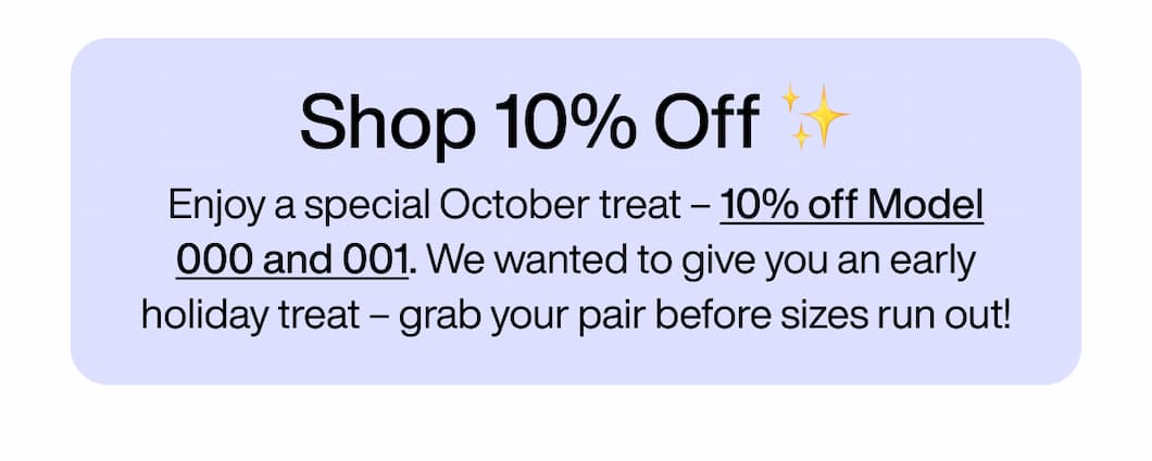 Shop 10% Off ✨ Enjoy a special October treat – 10% off Model 000 and 001. We wanted to give you an early holiday treat – grab your pair before sizes run out! Shop 10% Off ✨ Enjoy a special October treat – 10% off Model 000 and 001. We wanted to give you an early holiday treat – grab your pair before sizes run out!