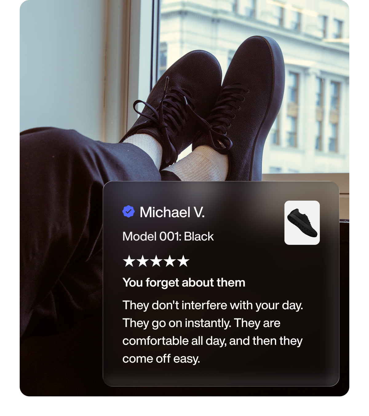 Michael V. Model 001: Black You forget about them They don't interfere with your day. They go on instantly. They are comfortable all day, and then they come off easy.