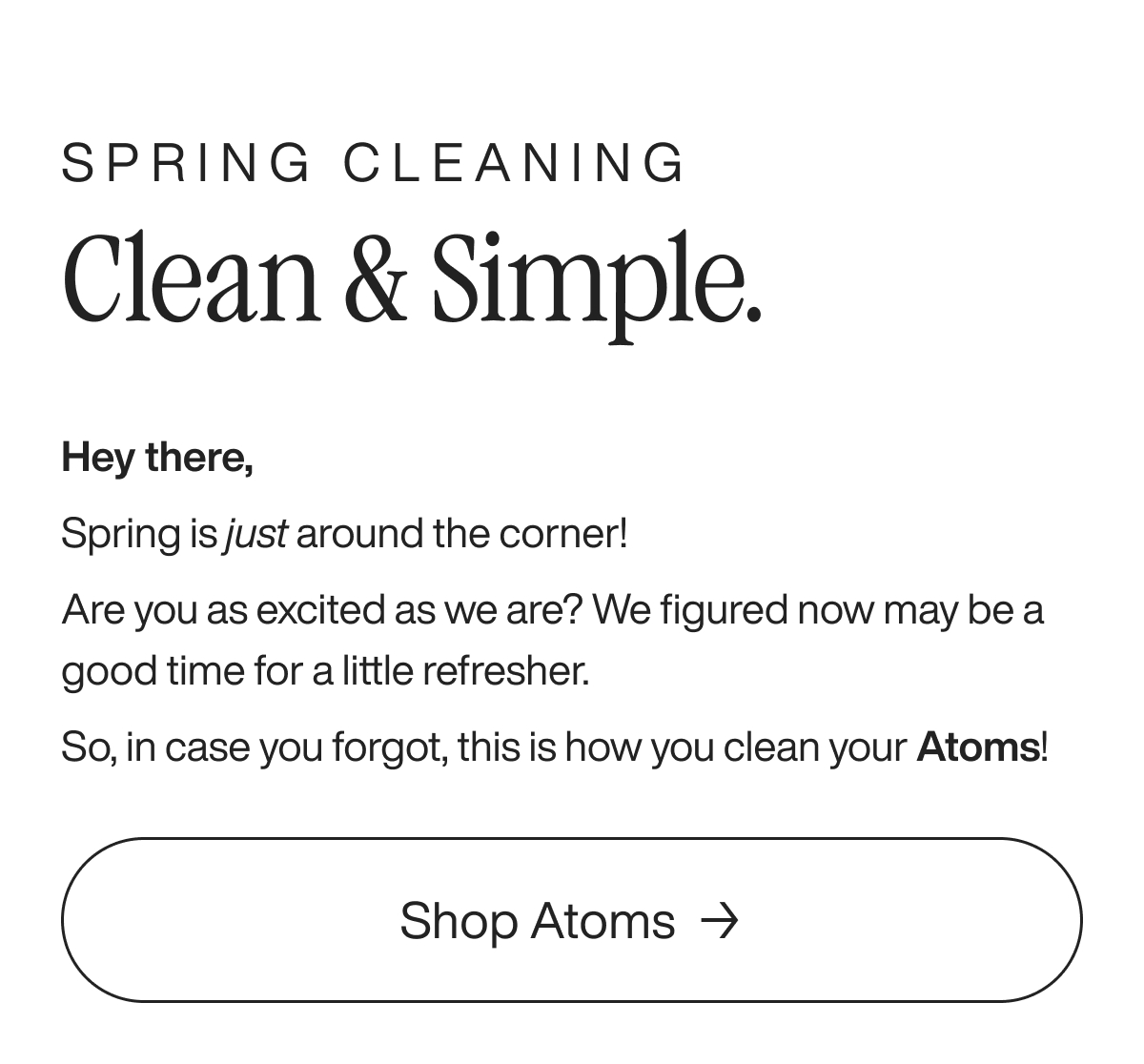 Spring Cleaning Clean & Simple. Hey there,  Spring is just around the corner! Are you as excited as we are? We figured now may be a good time for a little refresher. So, in case you forgot, this is how you clean your Atoms! Shop Atoms