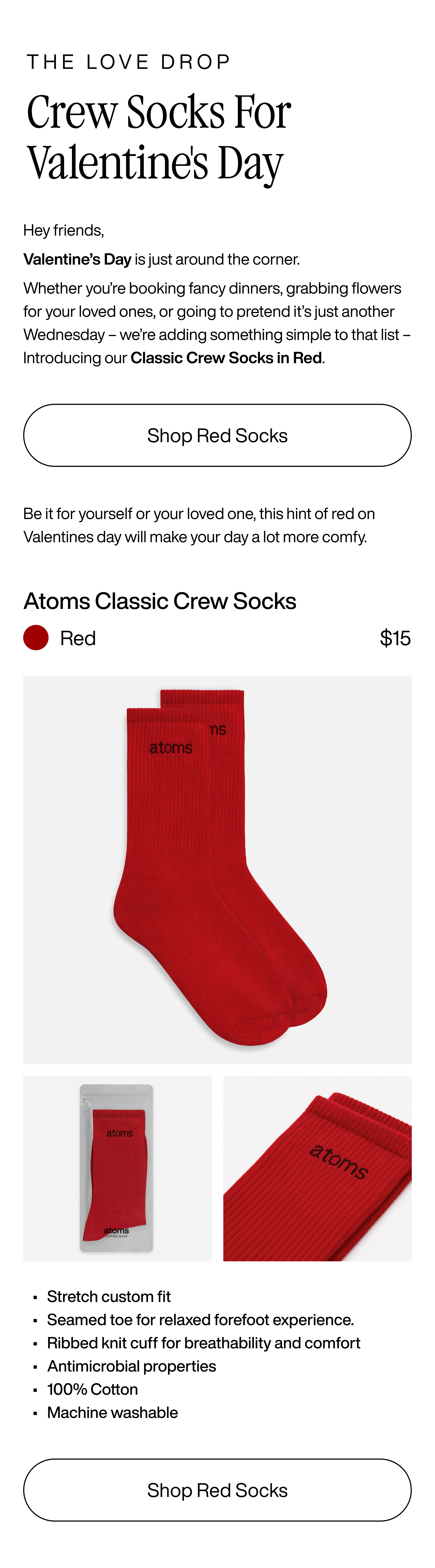 The Love Drop - Crew Socks for Valentine's Day. Hey friends, Valentine's Day is just around the corner. Whether you're booking fancy dinners, grabbing flowers for your loved ones, or going to pretend it's just another Wednesday - we're adding something simple to that list - Introducing our Classic Crew Socks in Red. Shop Red Socks. Be it for yourself or your loved one, this hint of red on Valentines day will make your day a lot more comfy. Atoms Classic Crew Socks. Red $15. Stretch custom fit. Seamed toe for relaxed forefoot experience. Ribbed knit cuff for breathability and comfort. Antimicrobial properties. 100% cotton. Machine washable. Shop Red Socks
