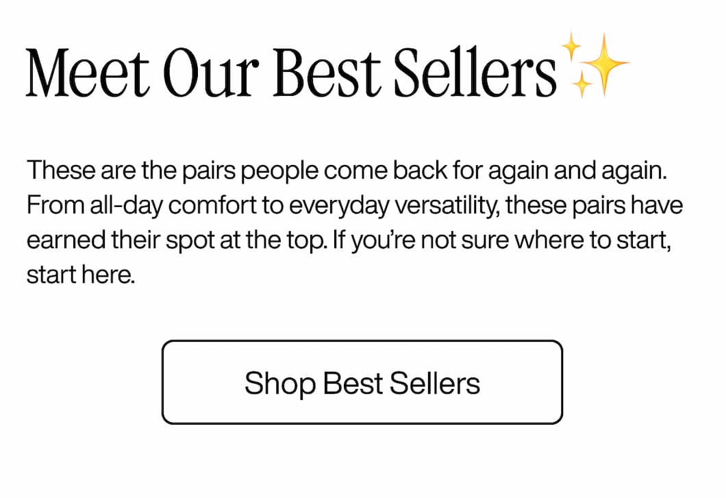 Meet Our Best Sellers✨ These are the pairs people come back for again and again. From all-day comfort to everyday versatility, these pairs have earned their spot at the top. If you’re not sure where to start, start here. Shop Best Sellers Meet Our Best Sellers✨ These are the pairs people come back for again and again. From all-day comfort to everyday versatility, these pairs have earned their spot at the top. If you’re not sure where to start, start here. Shop Best Sellers