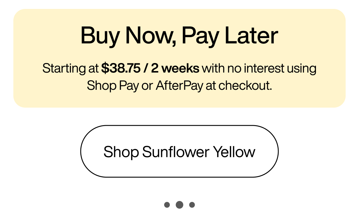 Buy Now, Pay Later Starting at $38.75 / 2 weeks with no interest using Shop Pay or AfterPay at checkout. Shop Sunflower Yellow Buy Now, Pay Later Starting at $38.75 / 2 weeks with no interest using Shop Pay or AfterPay at checkout. Shop Sunflower Yellow