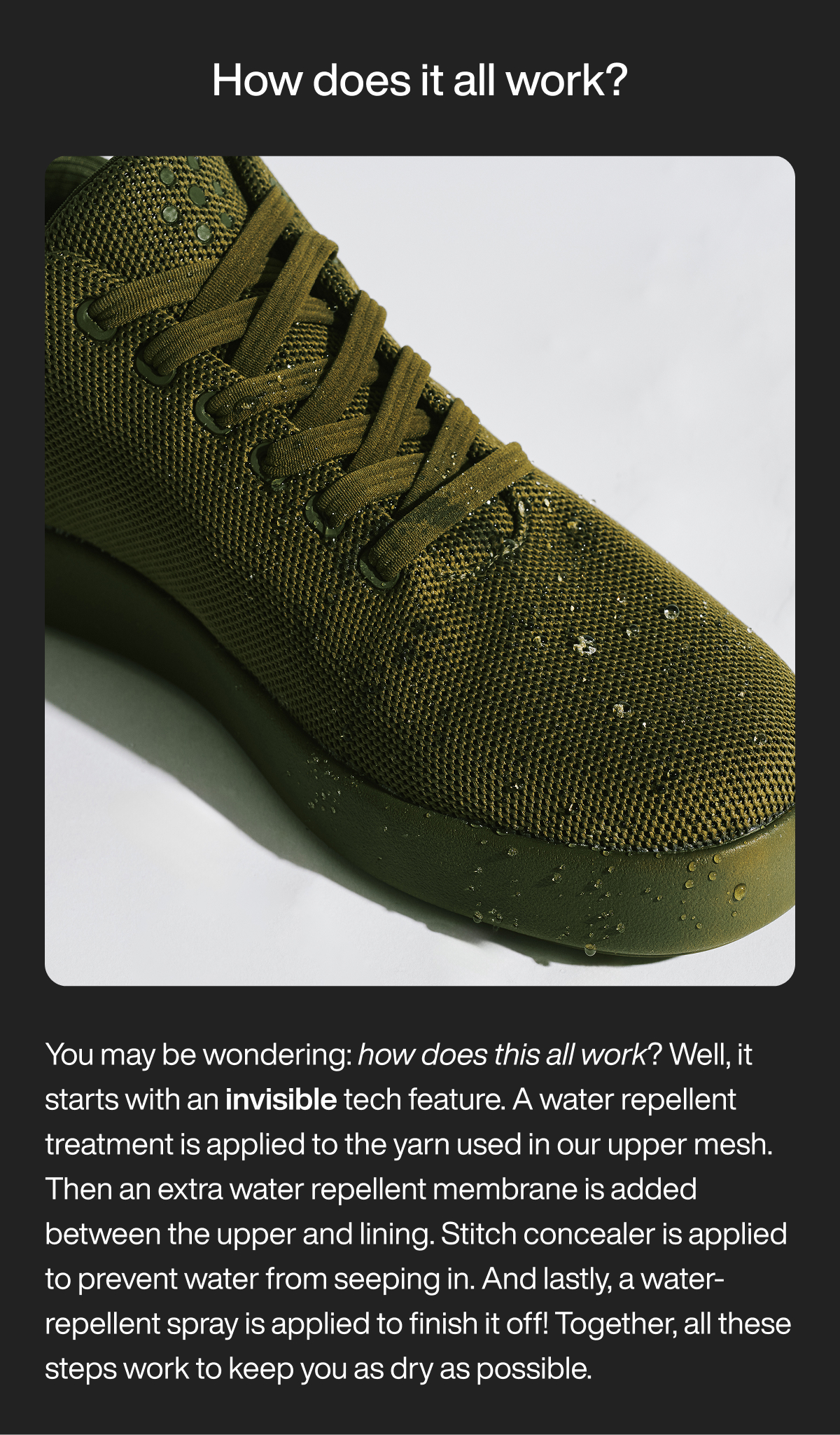 How does it all work? You may be wondering: how does this all work? Well, it starts with an invisible tech feature. A water repellent treatment is applied to the yarn used in our upper mesh. Then an extra water repellent membrane is added between the upper and lining. Stitch concealer is applied to prevent water from seeping in. And lastly, a water-repellent spray is applied to finish it off! Together, all these steps work to keep you as dry as possible.&nbsp;