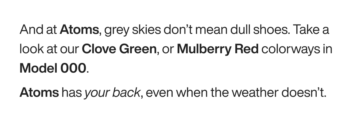And at Atoms, grey skies don’t mean dull shoes. Take a look at our Clove Green, or Mulberry Red colorways in Model 000. Atoms has your back, even when the weather doesn’t.