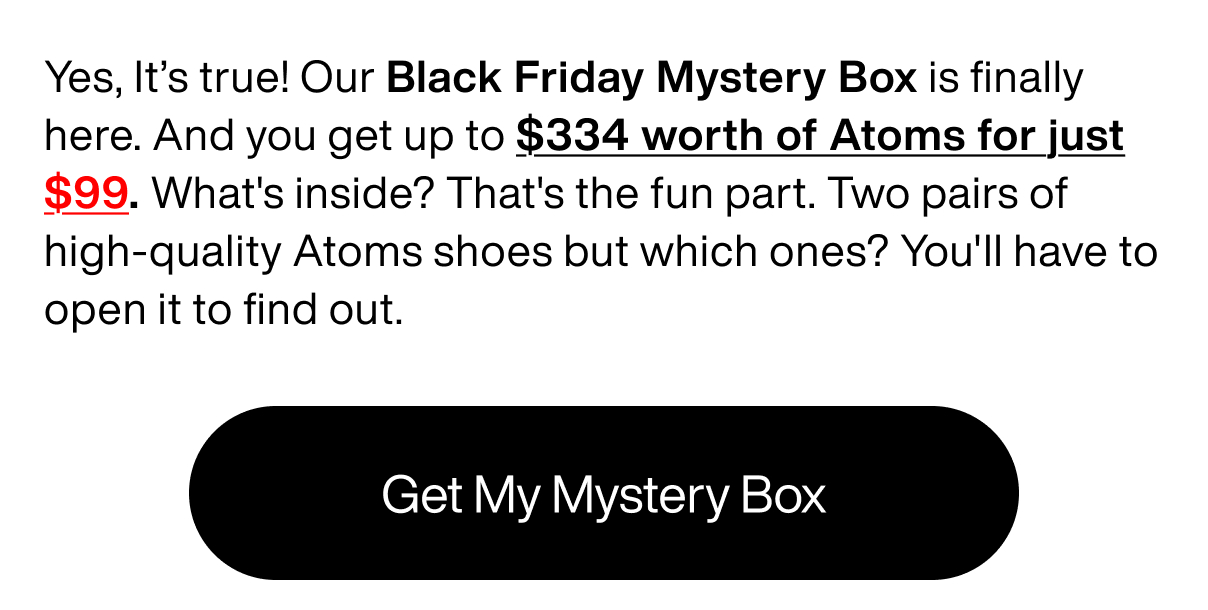 Yes, It’s true! Our Black Friday Mystery Box is finally here. And you get up to $334 worth of Atoms for just $99. What's inside? That's the fun part. Two pairs of high-quality Atoms shoes but which ones? You'll have to open it to find out. Get My Mystery Box 