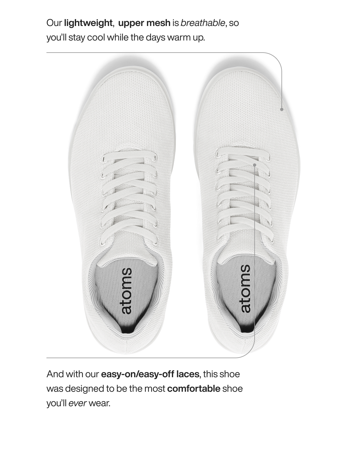 Our lightweight,  upper mesh is breathable, so you’ll stay cool while the days warm up.  And with our easy-on/easy-off laces, this shoe was designed to be the most comfortable shoe you’ll ever wear. 