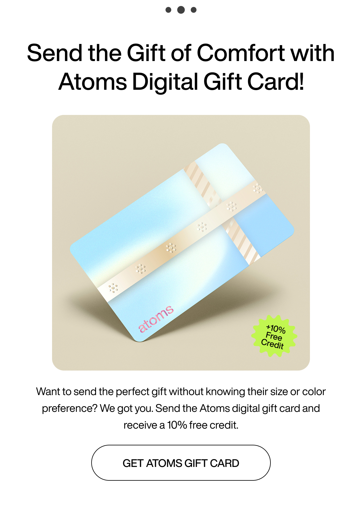 ...Send the gift of comfort with Atoms digital gift card! +10% free credit. Want to send the perfect gift without knowing their size or color preference? We got you. Send the Atoms digital gift card and receive a 10% free credit. Get Atoms gift card.