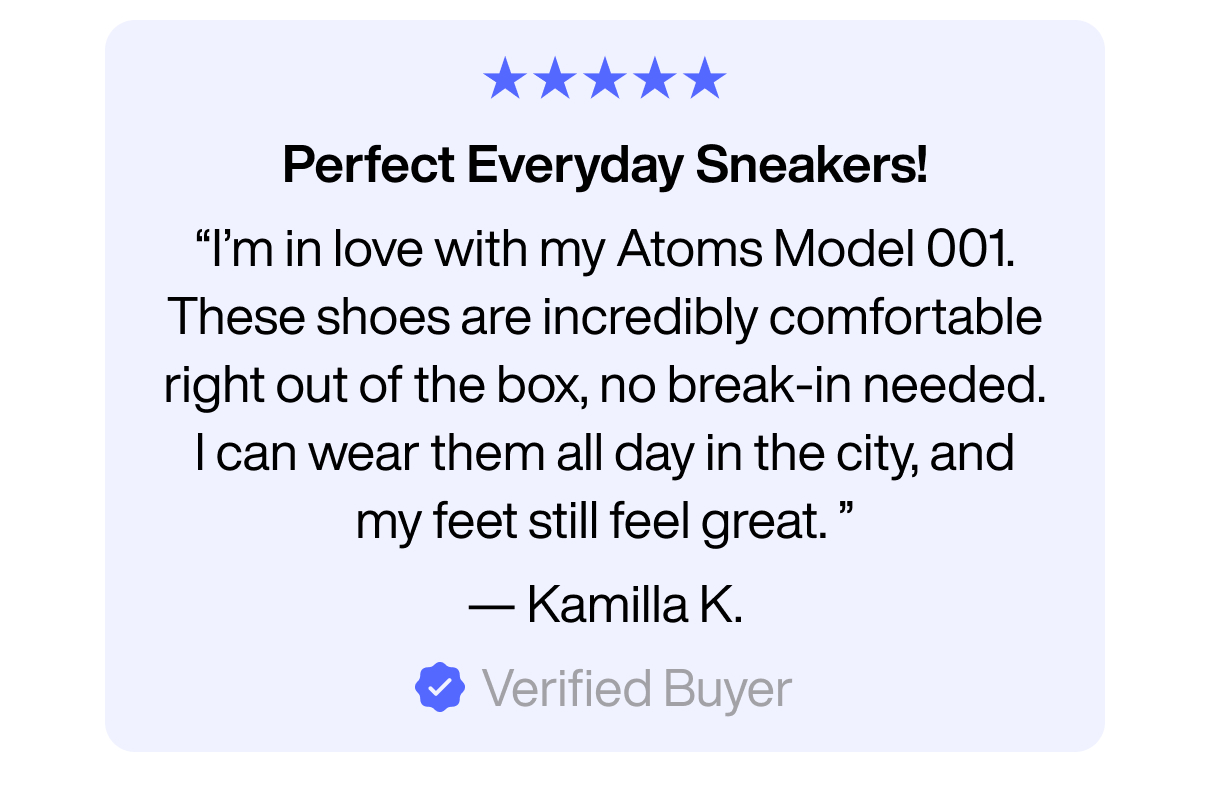 Perfect Everyday Sneakers! "I'm in love with my Atoms Model 001. These shoes are incredibly comfortable right out of the box, no break-in needed. I can wear them all day in the city, and my feet still feel great." - Kamilla K. Verified Buyer.