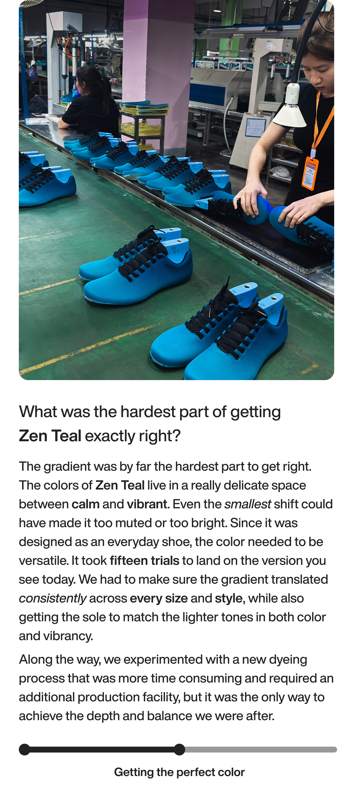 What was the hardest part of getting Zen Teal exactly right? The gradient was by far the hardest part to get right. The colors of Zen Teal live in a really delicate space between calm and vibrant. Even the smallest shift could have made it too muted or too bright. Since it was designed as an everyday shoe, the color needed to be versatile.&nbsp;It took fifteen trials to land on the version you see today. We had to make sure the gradient translated consistently across every size and style, while also getting the sole to match the lighter tones in both color and vibrancy. Along the way, we experimented with a new dyeing process that was more time consuming and required an additional production facility, but it was the only way to achieve the depth and balance we were after. Getting the perfect color