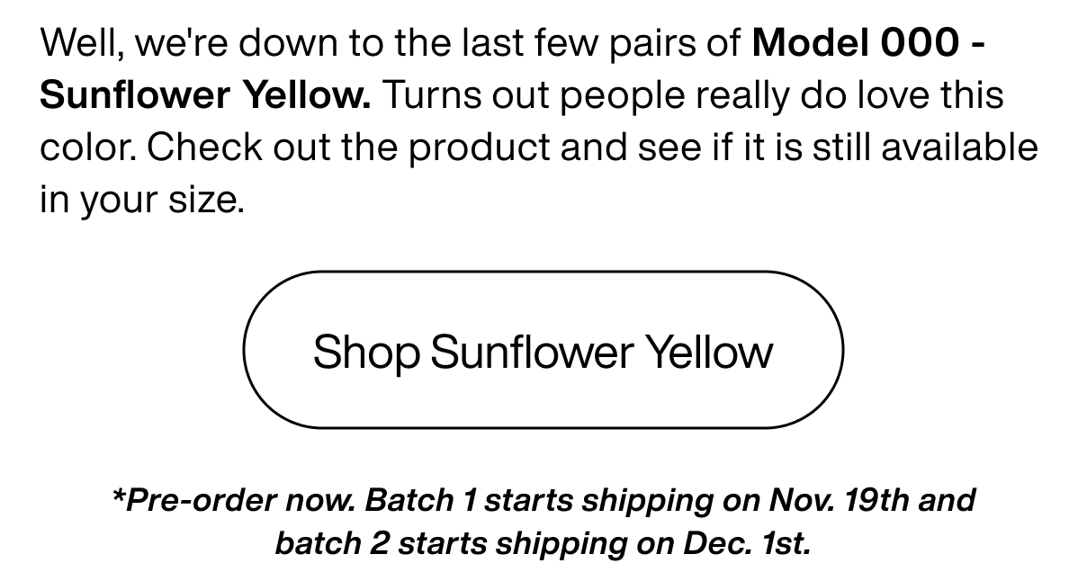 Well, we're down to the last few pairs of Model 000 - Sunflower Yellow. Turns out people really do love this color. Check out the product and see if it is still available in your size.  Shop Sunflower Yellow *Pre-order now. Batch 1 starts shipping on Nov. 19th and batch 2 starts shipping on Dec. 1st. Well, we're down to the last few pairs of Model 000 - Sunflower Yellow. Turns out people really do love this color. Check out the product and see if it is still available in your size.  Shop Sunflower Yellow *Pre-order now. Batch 1 starts shipping on Nov. 19th and batch 2 starts shipping on Dec. 1st.