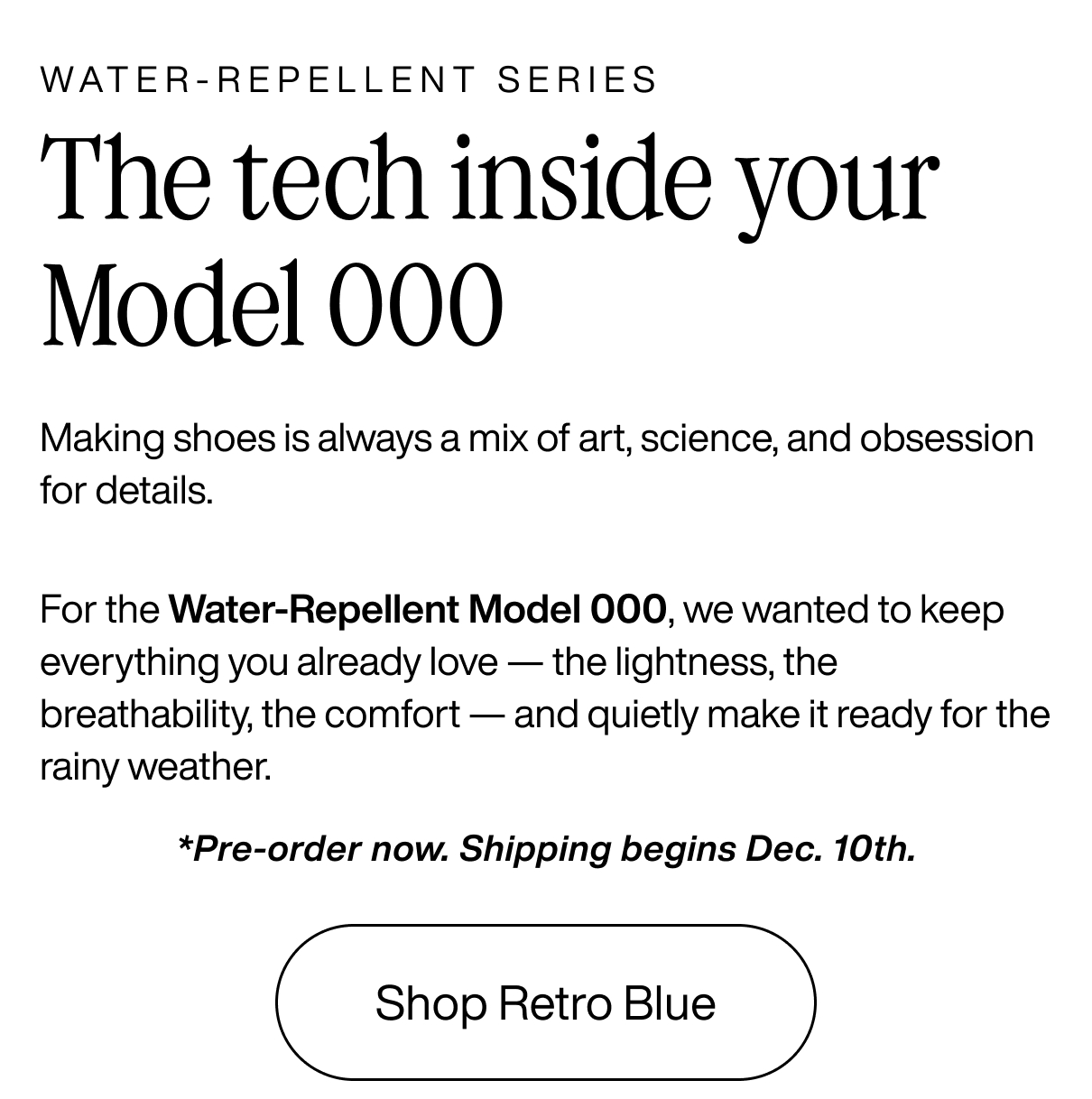 WATER-REPELLENT SERIES: The tech inside your Model 000 Making shoes is always a mix of art, science, and obsession for details.  For the Water-Repellent Model 000, we wanted to keep everything you already love — the lightness, the breathability, the comfort — and quietly make it ready for the rainy weather.  *Pre-order now. Shipping begins Dec. 10th. Shop Retro Blue