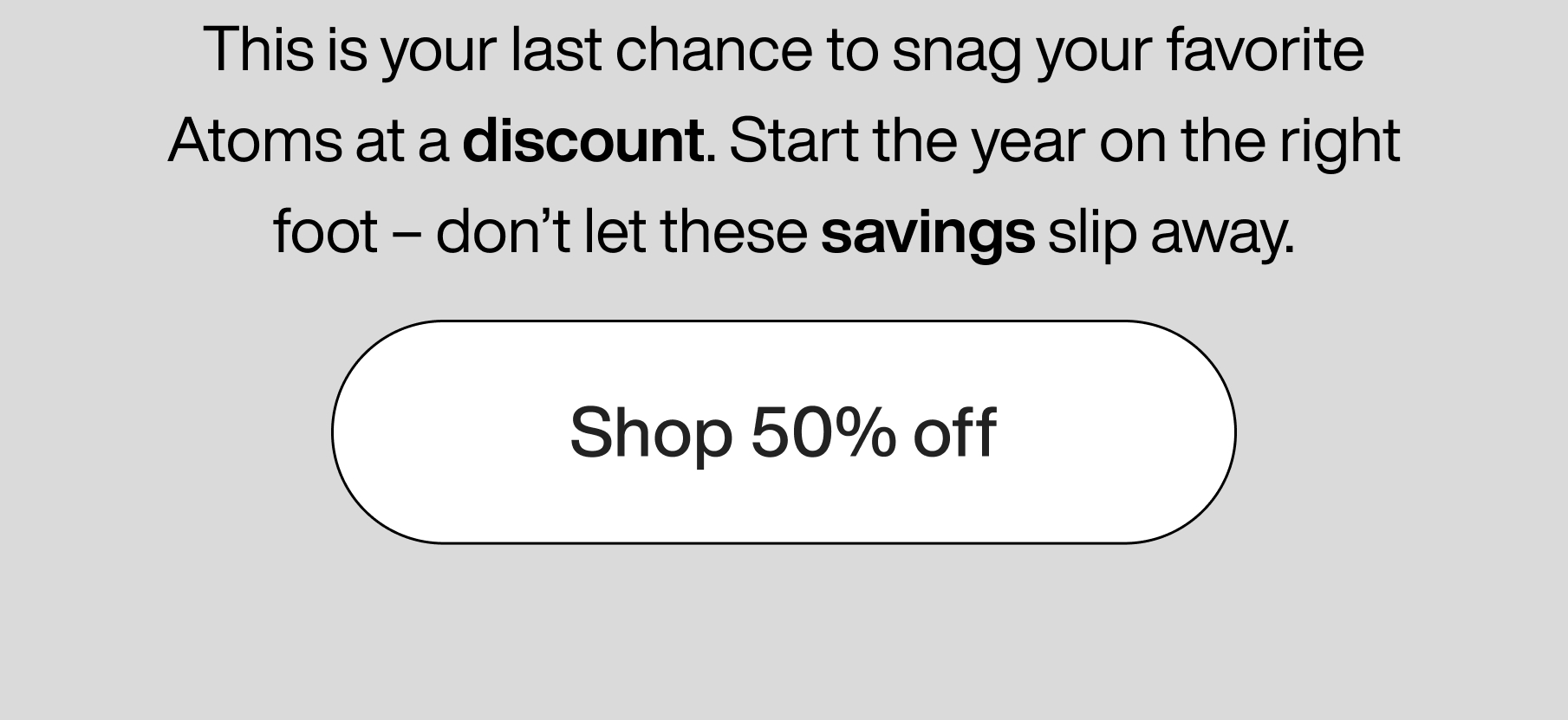 This is your last chance to snag your favorite Atoms at a discount. Start the year on the right foot - don't let these savings slip away. Shop 50% off