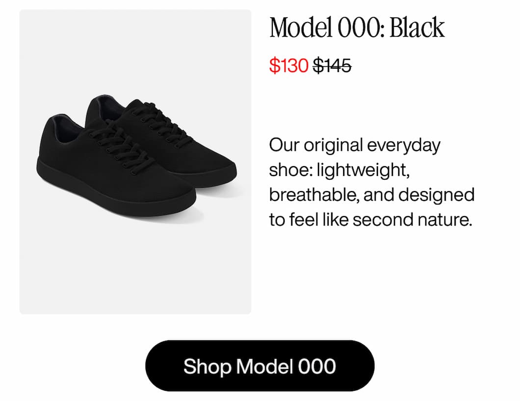 Model 000: Black – now $130 (was $145) Our original everyday shoe: lightweight, breathable, and designed to feel like second nature. Shop Model 000 Model 000: Black – now $130 (was $145) Our original everyday shoe: lightweight, breathable, and designed to feel like second nature. Shop Model 000